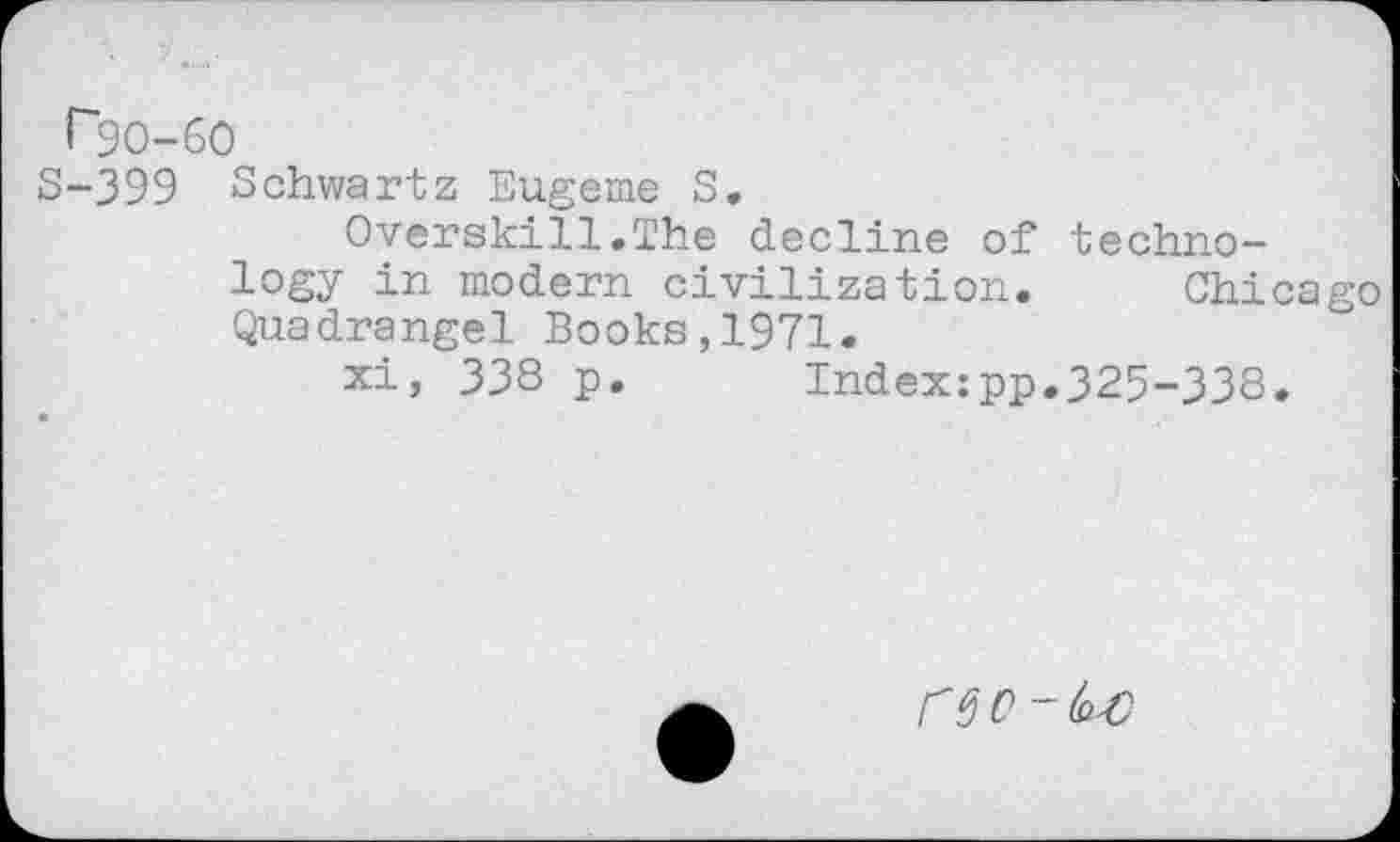 ﻿P9O-6O
S-399 Schwartz Eugeme S.
Overskill.The decline of technology in modern civilization. Chicago Quadrangel Books,1971.
xi, 338 p. Index:pp.325-338.
reo